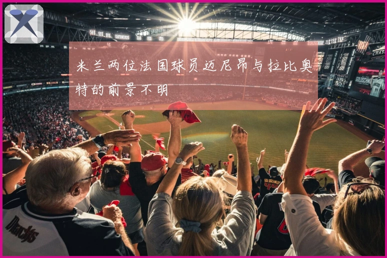 米兰两位法国球员迈尼昂与拉比奥特的前景不明