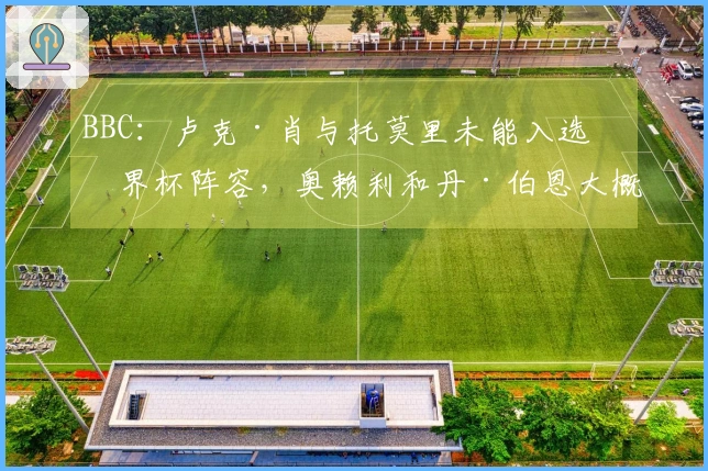 BBC：卢克·肖与托莫里未能入选世界杯阵容，奥赖利和丹·伯恩大概率获得征召